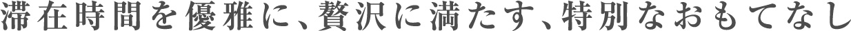 滞在時間を優雅に、贅沢に満たす、特別なおもてなし