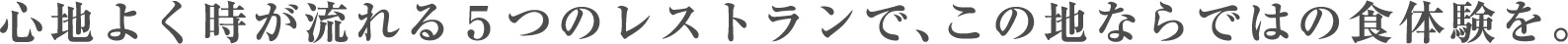 心地よく時が流れる５つのレストランで、この地ならではの食体験を。